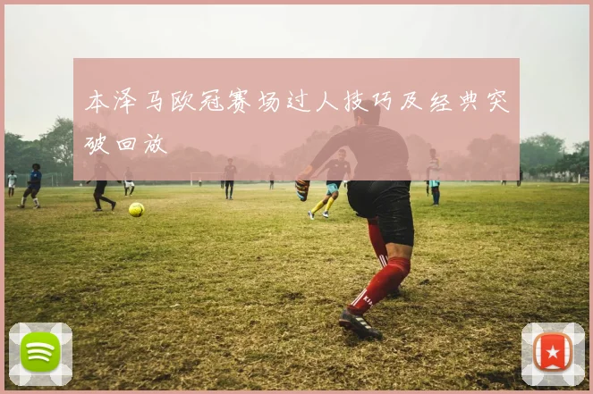 本泽马欧冠赛场过人技巧及经典突破回放