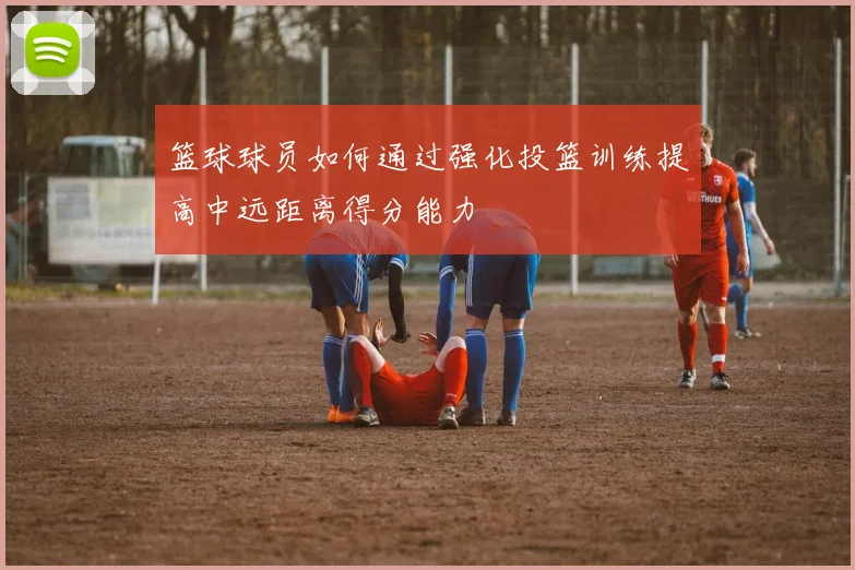 篮球球员如何通过强化投篮训练提高中远距离得分能力
