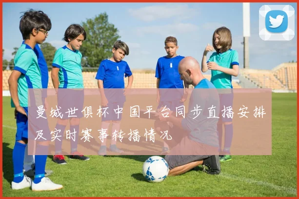 曼城世俱杯中国平台同步直播安排及实时赛事转播情况