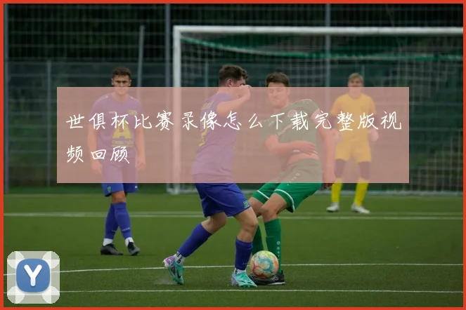 世俱杯比赛录像怎么下载完整版视频回顾
